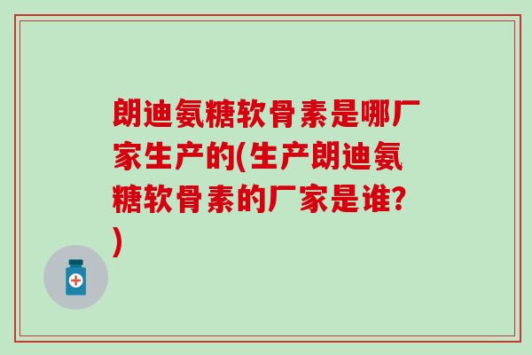 朗迪氨糖软骨素是哪厂家生产的(生产朗迪氨糖软骨素的厂家是谁？)