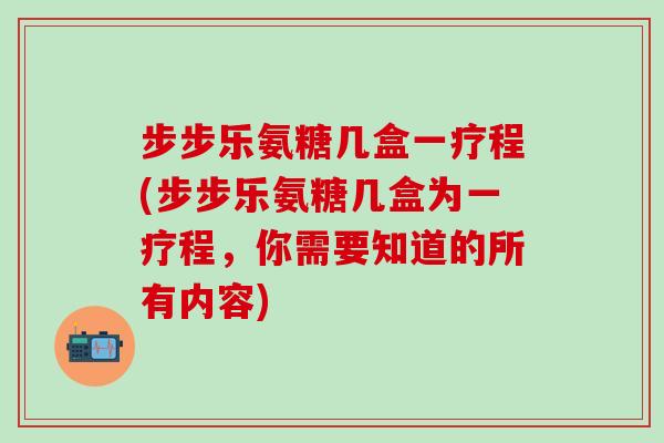 步步乐氨糖几盒一疗程(步步乐氨糖几盒为一疗程，你需要知道的所有内容)