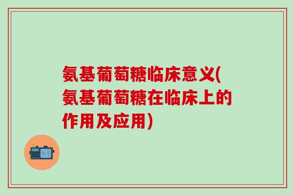氨基葡萄糖临床意义(氨基葡萄糖在临床上的作用及应用)
