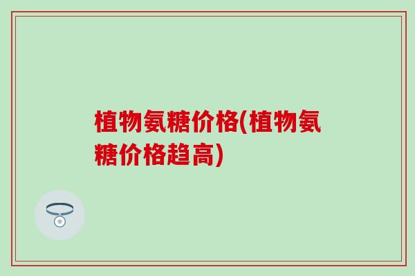 植物氨糖价格(植物氨糖价格趋高)