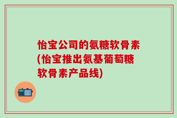怡宝公司的氨糖软骨素(怡宝推出氨基葡萄糖软骨素产品线)