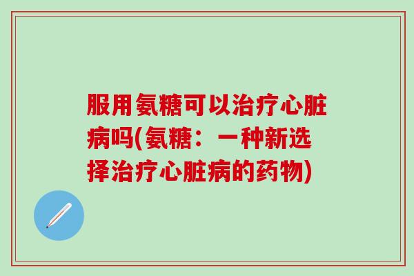 服用氨糖可以治疗心脏病吗(氨糖：一种新选择治疗心脏病的药物)