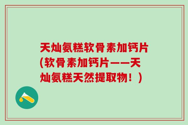 天灿氨糕软骨素加钙片(软骨素加钙片——天灿氨糕天然提取物！)