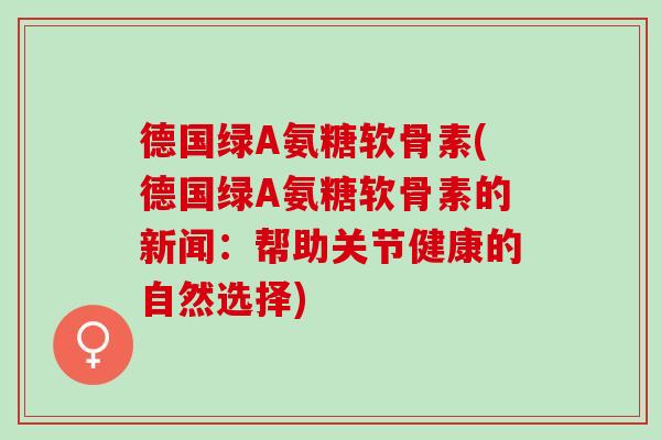 德国绿A氨糖软骨素(德国绿A氨糖软骨素的新闻：帮助关节健康的自然选择)