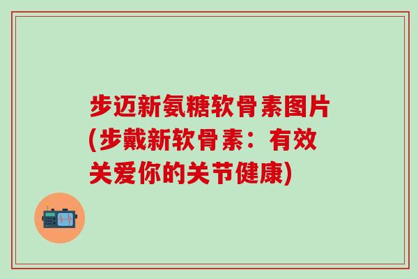 步迈新氨糖软骨素图片(步戴新软骨素：有效关爱你的关节健康)