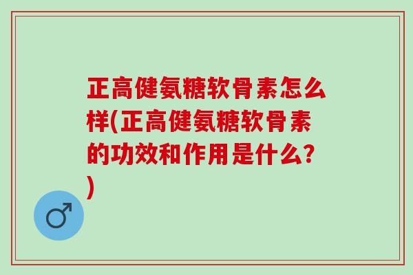 正高健氨糖软骨素怎么样(正高健氨糖软骨素的功效和作用是什么？)