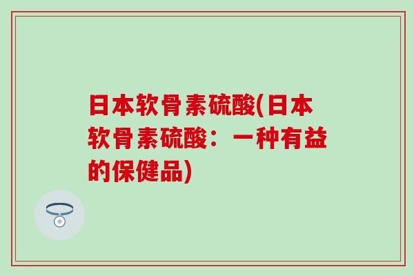 日本软骨素硫酸(日本软骨素硫酸：一种有益的保健品)