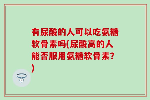 有尿酸的人可以吃氨糖软骨素吗(尿酸高的人能否服用氨糖软骨素？)