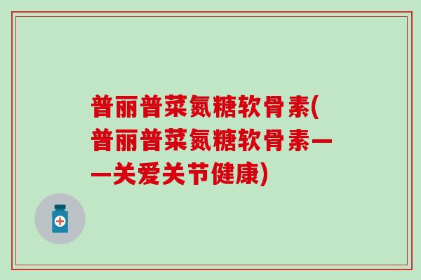 普丽普菜氮糖软骨素(普丽普菜氮糖软骨素——关爱关节健康) 普丽普菜氮糖软骨素(普丽普菜氮糖软骨素——关爱关节健康)