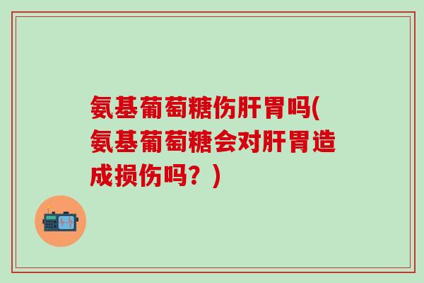 氨基葡萄糖伤肝胃吗(氨基葡萄糖会对肝胃造成损伤吗？)