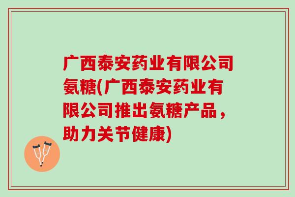 广西泰安药业有限公司氨糖(广西泰安药业有限公司推出氨糖产品，助力关节健康)