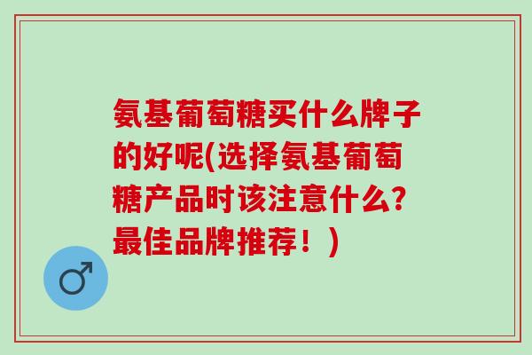 氨基葡萄糖买什么牌子的好呢(选择氨基葡萄糖产品时该注意什么？最佳品牌推荐！)