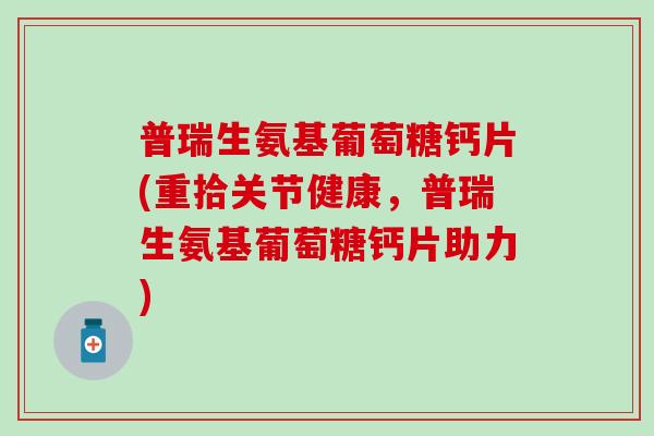 普瑞生氨基葡萄糖钙片(重拾关节健康，普瑞生氨基葡萄糖钙片助力)