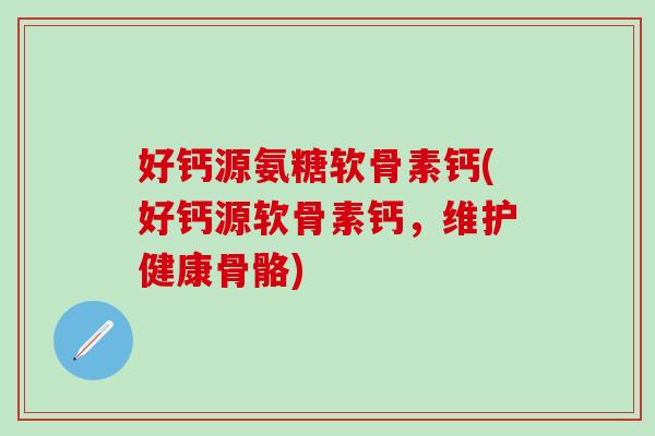 好钙源氨糖软骨素钙(好钙源软骨素钙，维护健康骨骼)