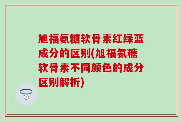 旭福氨糖软骨素红绿蓝成分的区别(旭福氨糖软骨素不同颜色的成分区别解析)