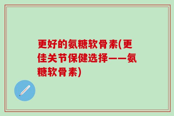 更好的氨糖软骨素(更佳关节保健选择——氨糖软骨素)