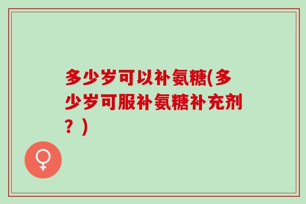 多少岁可以补氨糖(多少岁可服补氨糖补充剂？)