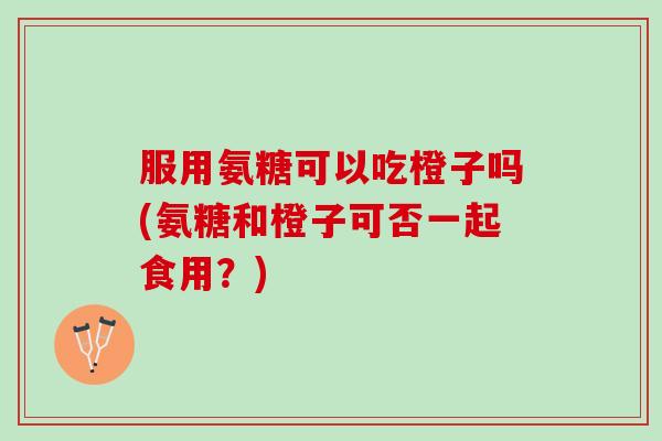 服用氨糖可以吃橙子吗(氨糖和橙子可否一起食用？)