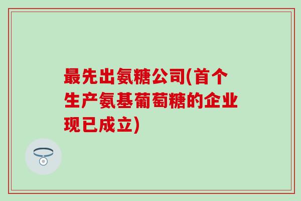 最先出氨糖公司(首个生产氨基葡萄糖的企业现已成立)