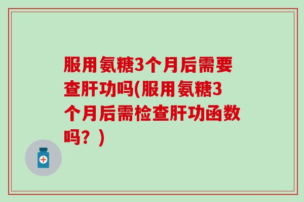 服用氨糖3个月后需要查功吗(服用氨糖3个月后需检查功函数吗?) 服用氨糖3个月后需要查功吗(服用氨糖3个月后需检查功函数吗?)