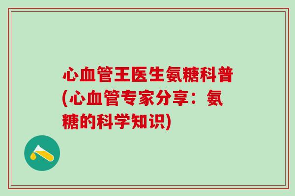 心血管王医生氨糖科普(心血管专家分享：氨糖的科学知识)