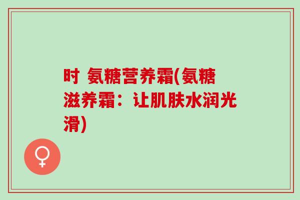时 氨糖营养霜(氨糖滋养霜：让肌肤水润光滑)