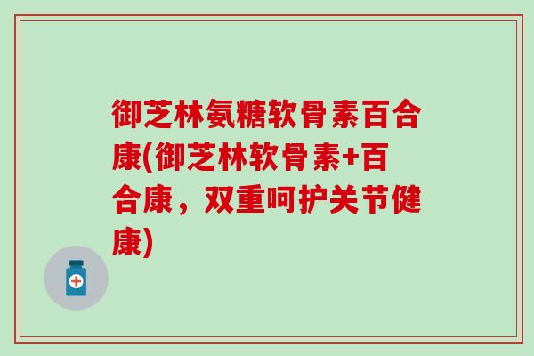 御芝林氨糖软骨素百合康(御芝林软骨素+百合康，双重呵护关节健康)