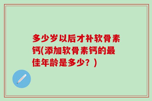 多少岁以后才补软骨素钙(添加软骨素钙的佳年龄是多少?) 多少岁以后才补软骨素钙(添加软骨素钙的佳年龄是多少?)