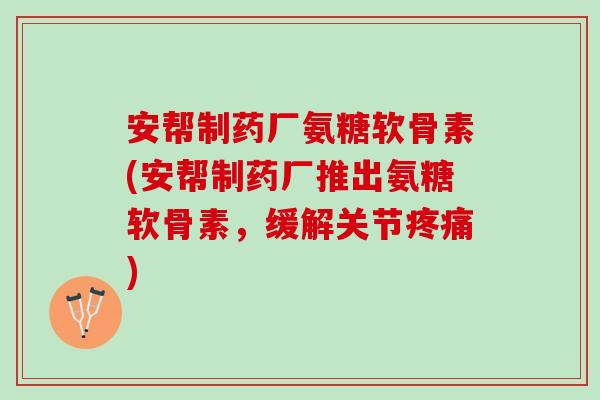 安帮制药厂氨糖软骨素(安帮制药厂推出氨糖软骨素，缓解关节疼痛)