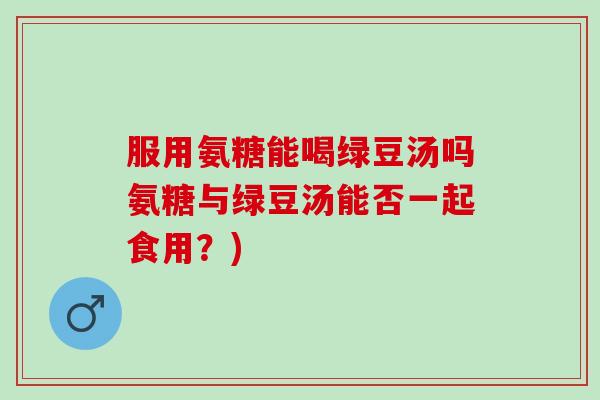 服用氨糖能喝绿豆汤吗氨糖与绿豆汤能否一起食用？)
