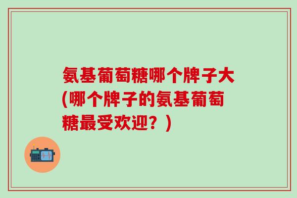氨基葡萄糖哪个牌子大(哪个牌子的氨基葡萄糖最受欢迎？)