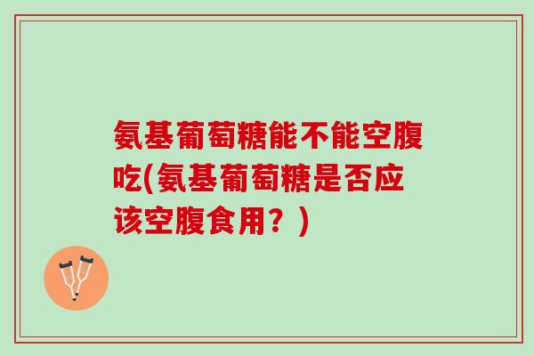 氨基葡萄糖能不能空腹吃(氨基葡萄糖是否应该空腹食用？)