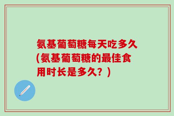 氨基葡萄糖每天吃多久(氨基葡萄糖的最佳食用时长是多久？)