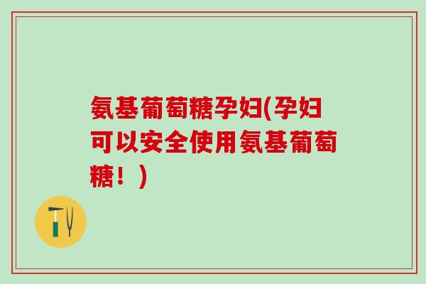 氨基葡萄糖孕妇(孕妇可以安全使用氨基葡萄糖！)