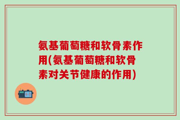 氨基葡萄糖和软骨素作用(氨基葡萄糖和软骨素对关节健康的作用)