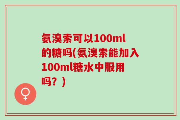 氨溴索可以100ml的糖吗(氨溴索能加入100ml糖水中服用吗?) 氨溴索可以100ml的糖吗(氨溴索能加入100ml糖水中服用吗?)