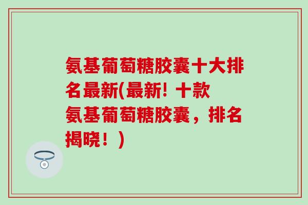 氨基葡萄糖胶囊十大排名最新(最新! 十款氨基葡萄糖胶囊，排名揭晓！)