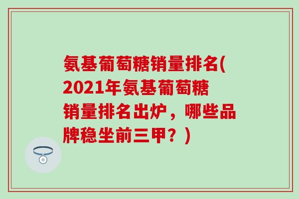 氨基葡萄糖销量排名(2021年氨基葡萄糖销量排名出炉，哪些品牌稳坐前三甲？)