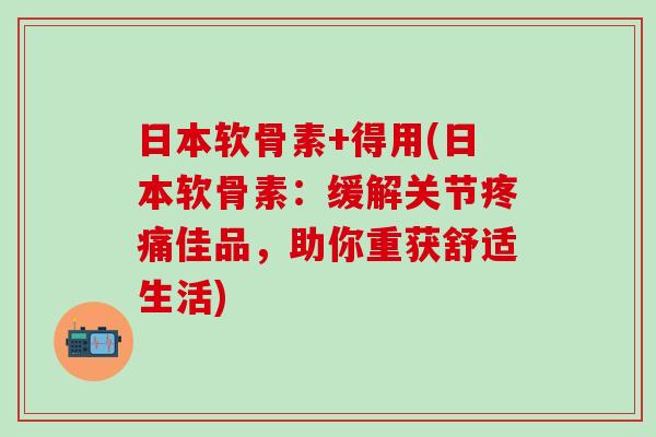 日本软骨素+得用(日本软骨素：缓解关节疼痛佳品，助你重获舒适生活)