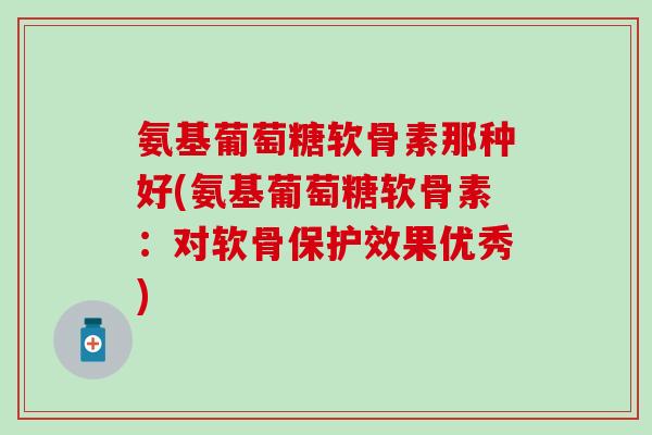 氨基葡萄糖软骨素那种好(氨基葡萄糖软骨素：对软骨保护效果优秀)