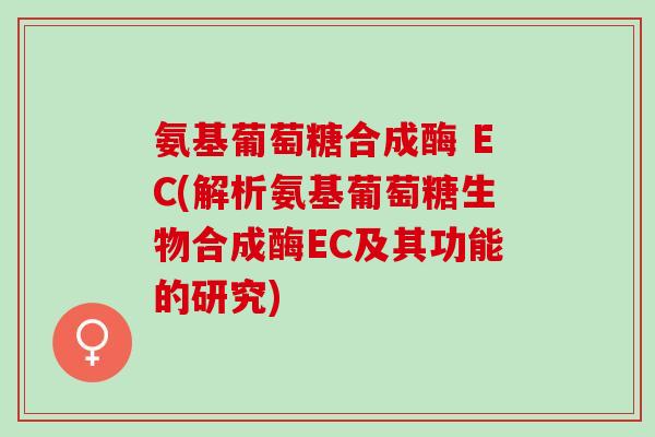 氨基葡萄糖合成酶 EC(解析氨基葡萄糖生物合成酶EC及其功能的研究)