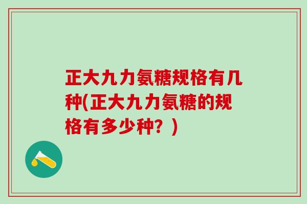 正大九力氨糖规格有几种(正大九力氨糖的规格有多少种？)
