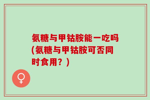 氨糖与甲钴胺能一吃吗(氨糖与甲钴胺可否同时食用？)