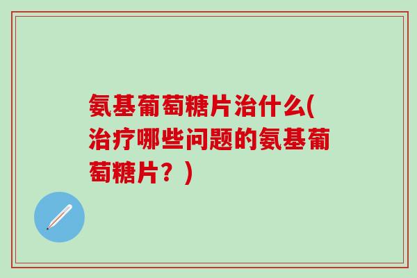 氨基葡萄糖片治什么(治疗哪些问题的氨基葡萄糖片？)