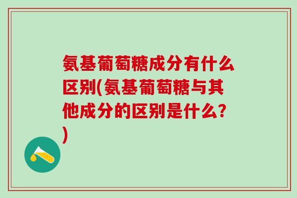 氨基葡萄糖成分有什么区别(氨基葡萄糖与其他成分的区别是什么？)