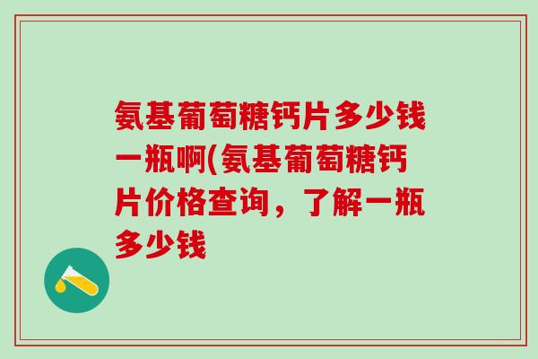 氨基葡萄糖钙片多少钱一瓶啊(氨基葡萄糖钙片价格查询，了解一瓶多少钱