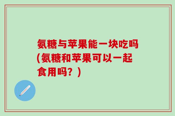 氨糖与苹果能一块吃吗(氨糖和苹果可以一起食用吗？)