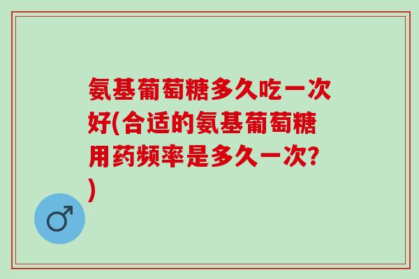 氨基葡萄糖多久吃一次好(合适的氨基葡萄糖用药频率是多久一次？)