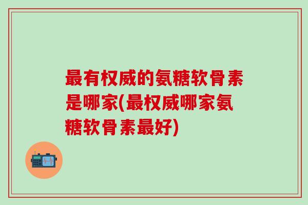 最有权威的氨糖软骨素是哪家(最权威哪家氨糖软骨素最好)