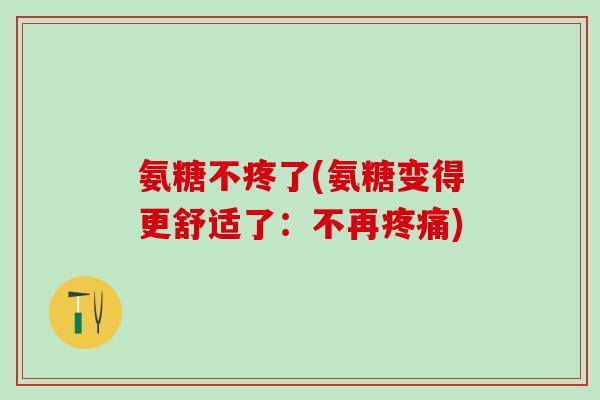 氨糖不疼了(氨糖变得更舒适了：不再疼痛)